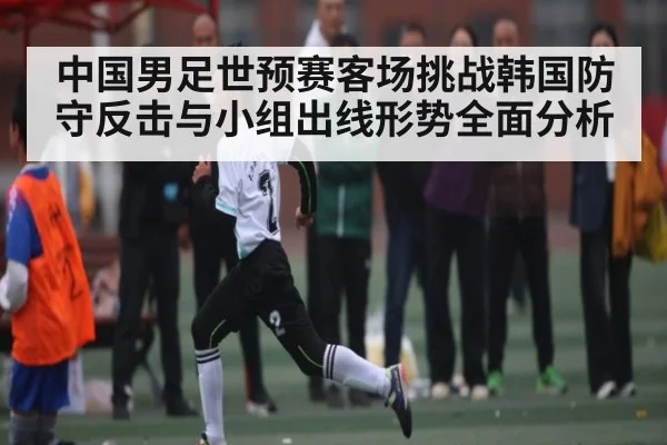中国男足世预赛客场挑战韩国防守反击与小组出线形势全面分析