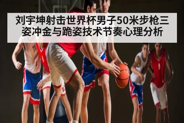 刘宇坤射击世界杯男子50米步枪三姿冲金与跪姿技术节奏心理分析