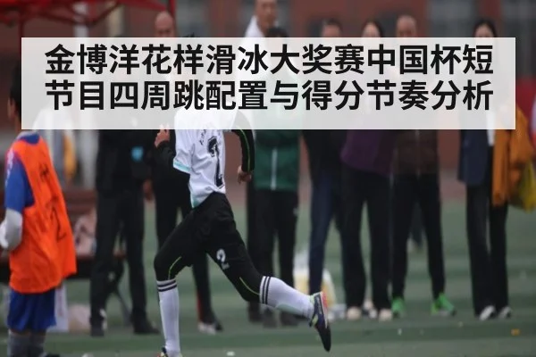 金博洋花样滑冰大奖赛中国杯短节目四周跳配置与得分节奏分析
